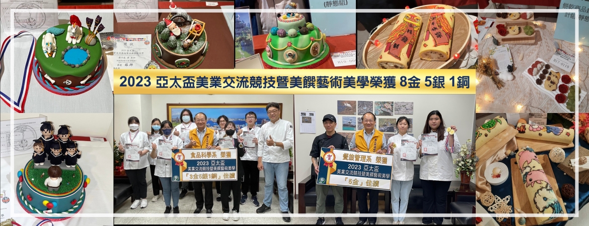 賀餐旅系、食科系榮獲【2023亞太盃美業交流競技暨美饌藝術美學】國際競賽，勇奪8金5銀1銅佳績，指導老師許志弘、游凱傑，得獎學生為食品科學系黃郁庭、唐以欣、謝少樺、胡睿麟、林政坤、黃于庭、陳絜安，及餐旅管理系王予庭、黃瑋庭、陳心薇、林家萱、洪佳妤等12位同學。